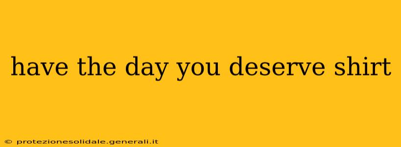 have the day you deserve shirt